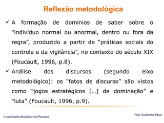 Reflexão metodológica
Prof. Guilherme Paiva
 A formação de domínios de saber sobre o
“indivíduo normal ou anormal, dentro ou fora da
regra”, produzido a partir de “práticas sociais do
controle e da vigilância”, no contexto do século XIX
(Foucault, 1996, p.8).
 Análise dos discursos (segundo eixo
metodológico): os “fatos de discurso” são vistos
como “jogos estratégicos […] de dominação” e
“luta” (Foucault, 1996, p.9).
A sociedade disciplinar em Foucault
 