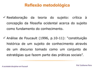 Reflexão metodológica
Prof. Guilherme Paiva
 Reelaboração da teoria do sujeito: crítica à
concepção da filosofia ocidental acerca do sujeito
como fundamento do conhecimento.
 Análise de Foucault (1996, p.10-11): “constituição
histórica de um sujeito de conhecimento através
de um discurso tomado como um conjunto de
estratégias que fazem parte das práticas sociais”.
A sociedade disciplinar em Foucault
 