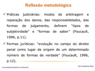Reflexão metodológica
Prof. Guilherme Paiva
 Práticas judiciárias: modos de arbitragem e
reparação dos danos, das responsabilidades, das
formas de julgamento, definem “tipos de
subjetividade” e “formas de saber” (Foucault,
1996, p.11).
 Formas jurídicas: “evolução no campo do direito
penal como lugar de origem de um determinado
número de formas de verdade” (Foucault, 1996,
p.12).
A sociedade disciplinar em Foucault
 