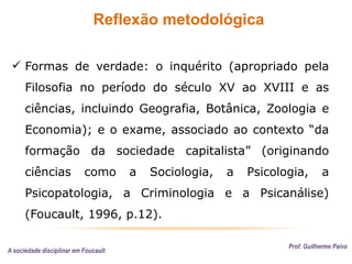 Reflexão metodológica
Prof. Guilherme Paiva
 Formas de verdade: o inquérito (apropriado pela
Filosofia no período do século XV ao XVIII e as
ciências, incluindo Geografia, Botânica, Zoologia e
Economia); e o exame, associado ao contexto “da
formação da sociedade capitalista” (originando
ciências como a Sociologia, a Psicologia, a
Psicopatologia, a Criminologia e a Psicanálise)
(Foucault, 1996, p.12).
A sociedade disciplinar em Foucault
 