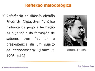 Reflexão metodológica
Prof. Guilherme Paiva
 Referência ao filósofo alemão
Friedrich Nietzsche: “análise
histórica da própria formação
do sujeito” e da formação de
saberes sem “admitir a
preexistência de um sujeito
do conhecimento” (Foucault,
1996, p.13).
Nietzsche (1844-1900)
A sociedade disciplinar em Foucault
 