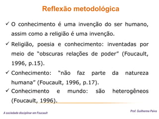 Reflexão metodológica
Prof. Guilherme Paiva
 O conhecimento é uma invenção do ser humano,
assim como a religião é uma invenção.
 Conhecimento: “não faz parte da natureza
humana” (Foucault, 1996, p.17).
 Religião, poesia e conhecimento: inventadas por
meio de “obscuras relações de poder” (Foucault,
1996, p.15).
 Conhecimento e mundo: são heterogêneos
(Foucault, 1996).
A sociedade disciplinar em Foucault
 