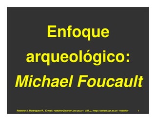 Enfoque
        arqueológico:
Michael Foucault
Rodolfo-J. Rodríguez-R. E-mail: rodolfor@cariari.ucr.ac.cr / U.R.L.: http://cariari.ucr.ac.cr/~rodolfor   1
 