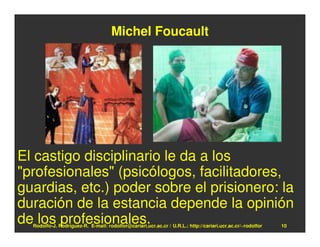 Michel Foucault




El castigo disciplinario le da a los
"profesionales" (psicólogos, facilitadores,
guardias, etc.) poder sobre el prisionero: la
duración de la estancia depende la opinión
de los profesionales.
  Rodolfo-J. Rodríguez-R. E-mail: rodolfor@cariari.ucr.ac.cr / U.R.L.: http://cariari.ucr.ac.cr/~rodolfor   10
 