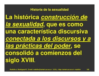 Historia de la sexualidad

La histórica construcción de
la sexualidad, que es como
una característica discursiva
conectada a los discursos y a
las prácticas del poder, se
consolidó a comienzos del
siglo XVIII.
 Rodolfo-J. Rodríguez-R. E-mail: rodolfor@cariari.ucr.ac.cr / U.R.L.: http://cariari.ucr.ac.cr/~rodolfor   100
 