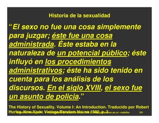 Historia de la sexualidad

“El sexo no fue una cosa simplemente
para juzgar; éste fue una cosa
administrada. Éste estaba en la
naturaleza de un potencial público; éste
influyó en los procedimientos
administrativos; éste ha sido tenido en
cuenta para los análisis de los
discursos. En el siglo XVIII, el sexo fue
un asunto de policia.”
The History of Sexuality. Volume I: An Introduction. Traducido por Robert
Hurley. New York: Vintage/Random House 1980, p. 3
   Rodolfo-J. Rodríguez-R. E-mail: rodolfor@cariari.ucr.ac.cr / U.R.L.: http://cariari.ucr.ac.cr/~rodolfor 101
 