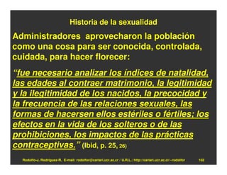 Historia de la sexualidad
Administradores aprovecharon la población
como una cosa para ser conocida, controlada,
cuidada, para hacer florecer:
“fue necesario analizar los índices de natalidad,
las edades al contraer matrimonio, la legitimidad
y la ilegitimidad de los nacidos, la precocidad y
la frecuencia de las relaciones sexuales, las
formas de hacersen ellos estériles o fértiles; los
efectos en la vida de los solteros o de las
prohibiciones, los impactos de las prácticas
contraceptivas.” (Ibid, p. 25, 26)
  Rodolfo-J. Rodríguez-R. E-mail: rodolfor@cariari.ucr.ac.cr / U.R.L.: http://cariari.ucr.ac.cr/~rodolfor   102
 