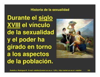 Historia de la sexualidad

Durante el siglo
XVIII el vínculo
de la sexualidad
y el poder ha
girado en torno
a los aspectos
de la población.
Rodolfo-J. Rodríguez-R. E-mail: rodolfor@cariari.ucr.ac.cr / U.R.L.: http://cariari.ucr.ac.cr/~rodolfor   103
 