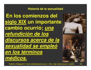 Historia de la sexualidad

 En los comienzos del
siglo XIX un importante
cambio ocurrió; una
refundición de los
discursos acerca de la
sexualidad se empleó
en los términos
médicos.
 Rodolfo-J. Rodríguez-R. E-mail: rodolfor@cariari.ucr.ac.cr / U.R.L.: http://cariari.ucr.ac.cr/~rodolfor   104
 