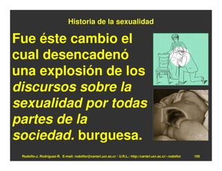 Historia de la sexualidad

Fue éste cambio el
cual desencadenó
una explosión de los
discursos sobre la
sexualidad por todas
partes de la
sociedad. burguesa.
 Rodolfo-J. Rodríguez-R. E-mail: rodolfor@cariari.ucr.ac.cr / U.R.L.: http://cariari.ucr.ac.cr/~rodolfor   105
 
