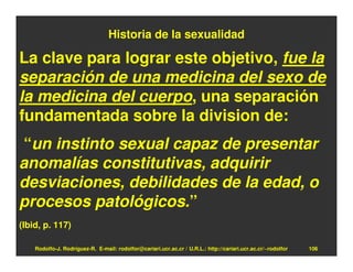 Historia de la sexualidad

La clave para lograr este objetivo, fue la
separación de una medicina del sexo de
la medicina del cuerpo, una separación
fundamentada sobre la division de:
“un instinto sexual capaz de presentar
anomalías constitutivas, adquirir
desviaciones, debilidades de la edad, o
procesos patológicos.”
(Ibid, p. 117)

    Rodolfo-J. Rodríguez-R. E-mail: rodolfor@cariari.ucr.ac.cr / U.R.L.: http://cariari.ucr.ac.cr/~rodolfor   106
 