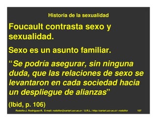 Historia de la sexualidad

Foucault contrasta sexo y
sexualidad.
Sexo es un asunto familiar.
“Se podría asegurar, sin ninguna
duda, que las relaciones de sexo se
levantaron en cada sociedad hacia
un despliegue de alianzas”
(Ibid, p. 106)
  Rodolfo-J. Rodríguez-R. E-mail: rodolfor@cariari.ucr.ac.cr / U.R.L.: http://cariari.ucr.ac.cr/~rodolfor   107
 