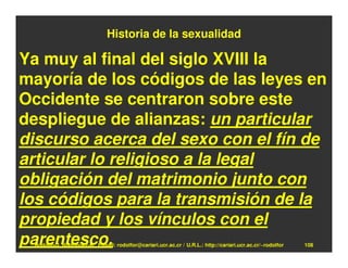 Historia de la sexualidad

Ya muy al final del siglo XVIII la
mayoría de los códigos de las leyes en
Occidente se centraron sobre este
despliegue de alianzas: un particular
discurso acerca del sexo con el fín de
articular lo religioso a la legal
obligación del matrimonio junto con
los códigos para la transmisión de la
propiedad y los vínculos con el
parentesco.
 Rodolfo-J. Rodríguez-R. E-mail: rodolfor@cariari.ucr.ac.cr / U.R.L.: http://cariari.ucr.ac.cr/~rodolfor   108
 