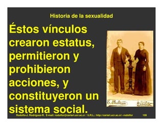 Historia de la sexualidad

Éstos vínculos
crearon estatus,
permitieron y
prohibieron
acciones, y
constituyeron un
sistema social.
 Rodolfo-J. Rodríguez-R. E-mail: rodolfor@cariari.ucr.ac.cr / U.R.L.: http://cariari.ucr.ac.cr/~rodolfor   109
 