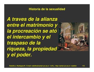 Historia de la sexualidad


A traves de la alianza
entre el matrimonio y
la procreación se ató
el intercambio y el
traspaso de la
riqueza, la propiedad
y el poder.

 Rodolfo-J. Rodríguez-R. E-mail: rodolfor@cariari.ucr.ac.cr / U.R.L.: http://cariari.ucr.ac.cr/~rodolfor   110
 