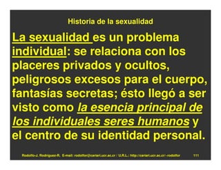 Historia de la sexualidad

La sexualidad es un problema
individual: se relaciona con los
placeres privados y ocultos,
peligrosos excesos para el cuerpo,
fantasías secretas; ésto llegó a ser
visto como la esencia principal de
los individuales seres humanos y
el centro de su identidad personal.
 Rodolfo-J. Rodríguez-R. E-mail: rodolfor@cariari.ucr.ac.cr / U.R.L.: http://cariari.ucr.ac.cr/~rodolfor   111
 