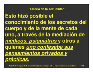 Historia de la sexualidad

Ésto hizó posible el
conocimiento de los secretos del
cuerpo y de la mente de cada
uno, a través de la mediación de
médicos, psiquiátras y otros a
quienes uno confesaba sus
pensamientos privados y
prácticas.
 Rodolfo-J. Rodríguez-R. E-mail: rodolfor@cariari.ucr.ac.cr / U.R.L.: http://cariari.ucr.ac.cr/~rodolfor   112
 