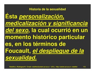 Historia de la sexualidad

Ésta personalización,
medicalización y significancia
del sexo, la cual ocurrió en un
momento histórico particular
es, en los términos de
Foucault, el despliegue de la
sexualidad.
 Rodolfo-J. Rodríguez-R. E-mail: rodolfor@cariari.ucr.ac.cr / U.R.L.: http://cariari.ucr.ac.cr/~rodolfor   113
 