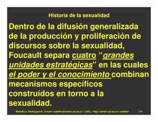 Historia de la sexualidad

Dentro de la difusión generalizada
de la producción y proliferación de
discursos sobre la sexualidad,
Foucault separa cuatro “grandes
unidades estratégicas” en las cuales
el poder y el conocimiento combinan
mecanismos específicos
construídos en torno a la
sexualidad.
 Rodolfo-J. Rodríguez-R. E-mail: rodolfor@cariari.ucr.ac.cr / U.R.L.: http://cariari.ucr.ac.cr/~rodolfor   114
 