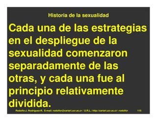 Historia de la sexualidad

Cada una de las estrategias
en el despliegue de la
sexualidad comenzaron
separadamente de las
otras, y cada una fue al
principio relativamente
dividida.
 Rodolfo-J. Rodríguez-R. E-mail: rodolfor@cariari.ucr.ac.cr / U.R.L.: http://cariari.ucr.ac.cr/~rodolfor   115
 