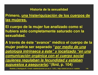 Historia de la sexualidad
Primero, una histeriquización de los cuerpos de
las mujeres.
El cuerpo de la mujer fue analizado como si
hubiera sido completamente saturado con la
sexualidad.
A través de éste “avance” médico el cuerpo de la
mujer podría ser separado “por medio de una
patología intrínseca a éste” y localizado “en una
comunicación orgánica con el cuerpo social
(quienes regulaban la fecundidad y estaban
supuestos a asegurarla).”(Ibid, p. 104)
  Rodolfo-J. Rodríguez-R. E-mail: rodolfor@cariari.ucr.ac.cr / U.R.L.: http://cariari.ucr.ac.cr/~rodolfor   116
 