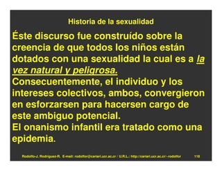Historia de la sexualidad

Éste discurso fue construído sobre la
creencia de que todos los niños están
dotados con una sexualidad la cual es a la
vez natural y peligrosa.
Consecuentemente, el individuo y los
intereses colectivos, ambos, convergieron
en esforzarsen para hacersen cargo de
este ambiguo potencial.
El onanismo infantil era tratado como una
epidemia.
  Rodolfo-J. Rodríguez-R. E-mail: rodolfor@cariari.ucr.ac.cr / U.R.L.: http://cariari.ucr.ac.cr/~rodolfor   118
 