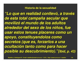 Historia de la sexualidad

“Lo que en realidad conllevó, a través
de esta total campaña secular que
movilizó el mundo de los adultos
alrededor del sexo de los niños, fue
usar estos tenues placeres como un
apoyo, constituyendolos como
secretos (que es, forzarlos a una
ocultación tanto como para hacer
posible su descubrimiento).”(Ibid, p. 43)
  Rodolfo-J. Rodríguez-R. E-mail: rodolfor@cariari.ucr.ac.cr / U.R.L.: http://cariari.ucr.ac.cr/~rodolfor   119
 