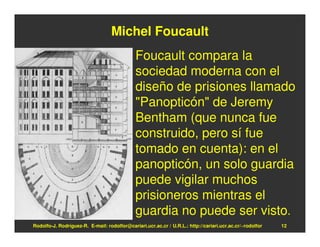 Michel Foucault
                                              Foucault compara la
                                              sociedad moderna con el
                                              diseño de prisiones llamado
                                              "Panopticón" de Jeremy
                                              Bentham (que nunca fue
                                              construido, pero sí fue
                                              tomado en cuenta): en el
                                              panopticón, un solo guardia
                                              puede vigilar muchos
                                              prisioneros mientras el
                                              guardia no puede ser visto.
Rodolfo-J. Rodríguez-R. E-mail: rodolfor@cariari.ucr.ac.cr / U.R.L.: http://cariari.ucr.ac.cr/~rodolfor   12
 