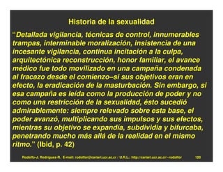 Historia de la sexualidad
“Detallada vigilancia, técnicas de control, innumerables
trampas, interminable moralización, insistencia de una
incesante vigilancia, continua incitación a la culpa,
arquitectónica reconstrucción, honor familiar, el avance
médico fue todo movilizado en una campaña condenada
al fracazo desde el comienzo–si sus objetivos eran en
efecto, la eradicación de la masturbación. Sin embargo, si
esa campaña es leída como la producción de poder y no
como una restricción de la sexualidad, ésto sucedió
admirablemente: siempre relevado sobre esta base, el
poder avanzó, multiplicando sus impulsos y sus efectos,
mientras su objetivo se expandía, subdividia y bifurcaba,
penetrando mucho más allá de la realidad en el mismo
ritmo.” (Ibid, p. 42)
  Rodolfo-J. Rodríguez-R. E-mail: rodolfor@cariari.ucr.ac.cr / U.R.L.: http://cariari.ucr.ac.cr/~rodolfor   120
 