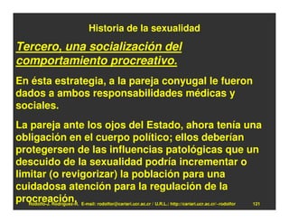 Historia de la sexualidad

Tercero, una socialización del
comportamiento procreativo.
En ésta estrategia, a la pareja conyugal le fueron
dados a ambos responsabilidades médicas y
sociales.
La pareja ante los ojos del Estado, ahora tenía una
obligación en el cuerpo político; ellos deberían
protegersen de las influencias patológicas que un
descuido de la sexualidad podría incrementar o
limitar (o revigorizar) la población para una
cuidadosa atención para la regulación de la
procreación. E-mail: rodolfor@cariari.ucr.ac.cr / U.R.L.: http://cariari.ucr.ac.cr/~rodolfor
   Rodolfo-J. Rodríguez-R.                                                                   121
 