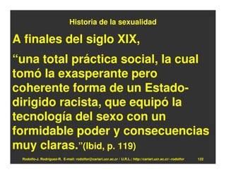 Historia de la sexualidad

A finales del siglo XIX,
“una total práctica social, la cual
tomó la exasperante pero
coherente forma de un Estado-
dirigido racista, que equipó la
tecnología del sexo con un
formidable poder y consecuencias
muy claras.”(Ibid, p. 119)
 Rodolfo-J. Rodríguez-R. E-mail: rodolfor@cariari.ucr.ac.cr / U.R.L.: http://cariari.ucr.ac.cr/~rodolfor   122
 