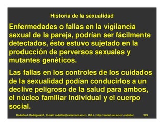 Historia de la sexualidad

Enfermedades o fallas en la vigilancia
sexual de la pareja, podrían ser fácilmente
detectados, ésto estuvo sujetado en la
producción de perversos sexuales y
mutantes genéticos.
Las fallas en los controles de los cuidados
de la sexualidad podían conducirlos a un
declive peligroso de la salud para ambos,
el núcleo familiar individual y el cuerpo
social.
  Rodolfo-J. Rodríguez-R. E-mail: rodolfor@cariari.ucr.ac.cr / U.R.L.: http://cariari.ucr.ac.cr/~rodolfor   123
 