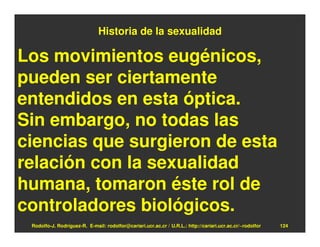 Historia de la sexualidad

Los movimientos eugénicos,
pueden ser ciertamente
entendidos en esta óptica.
Sin embargo, no todas las
ciencias que surgieron de esta
relación con la sexualidad
humana, tomaron éste rol de
controladores biológicos.
 Rodolfo-J. Rodríguez-R. E-mail: rodolfor@cariari.ucr.ac.cr / U.R.L.: http://cariari.ucr.ac.cr/~rodolfor   124
 