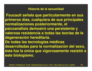 Historia de la sexualidad

Foucault señala que particularmente en sus
primeros días, cualquiera de sus principales
normalizaciones posteriormente, el
psicoanálisis demostró una persistente y
valerosa resistencia a todas las teorías de la
degeneración hereditaria.
De todas las tecnologías médicas
desarrolladas para la normalización del sexo,
ésta fue la única que vigorosamente resistió a
este biologismo.

  Rodolfo-J. Rodríguez-R. E-mail: rodolfor@cariari.ucr.ac.cr / U.R.L.: http://cariari.ucr.ac.cr/~rodolfor   125
 