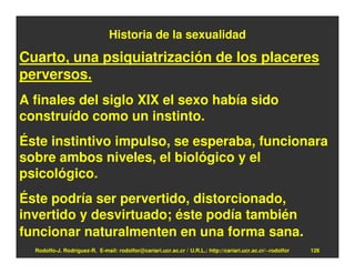 Historia de la sexualidad

Cuarto, una psiquiatrización de los placeres
perversos.
A finales del siglo XIX el sexo había sido
construído como un instinto.
Éste instintivo impulso, se esperaba, funcionara
sobre ambos niveles, el biológico y el
psicológico.
Éste podría ser pervertido, distorcionado,
invertido y desvirtuado; éste podía también
funcionar naturalmenten en una forma sana.
  Rodolfo-J. Rodríguez-R. E-mail: rodolfor@cariari.ucr.ac.cr / U.R.L.: http://cariari.ucr.ac.cr/~rodolfor   126
 