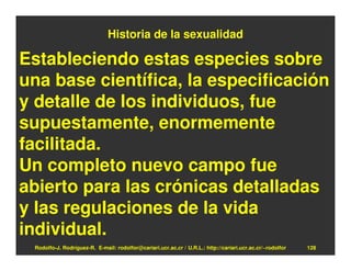 Historia de la sexualidad

Estableciendo estas especies sobre
una base científica, la especificación
y detalle de los individuos, fue
supuestamente, enormemente
facilitada.
Un completo nuevo campo fue
abierto para las crónicas detalladas
y las regulaciones de la vida
individual.
 Rodolfo-J. Rodríguez-R. E-mail: rodolfor@cariari.ucr.ac.cr / U.R.L.: http://cariari.ucr.ac.cr/~rodolfor   128
 