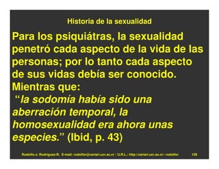 Historia de la sexualidad

Para los psiquiátras, la sexualidad
penetró cada aspecto de la vida de las
personas; por lo tanto cada aspecto
de sus vidas debía ser conocido.
Mientras que:
“la sodomía había sido una
aberración temporal, la
homosexualidad era ahora unas
especies.” (Ibid, p. 43)
 Rodolfo-J. Rodríguez-R. E-mail: rodolfor@cariari.ucr.ac.cr / U.R.L.: http://cariari.ucr.ac.cr/~rodolfor   129
 