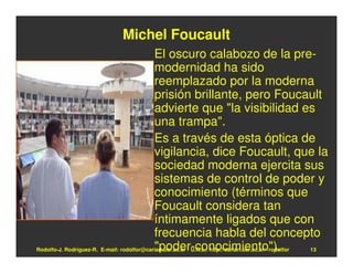 Michel Foucault
                                            El oscuro calabozo de la pre-
                                            modernidad ha sido
                                            reemplazado por la moderna
                                            prisión brillante, pero Foucault
                                            advierte que "la visibilidad es
                                            una trampa".
                                            Es a través de esta óptica de
                                            vigilancia, dice Foucault, que la
                                            sociedad moderna ejercita sus
                                            sistemas de control de poder y
                                            conocimiento (términos que
                                            Foucault considera tan
                                            íntimamente ligados que con
                                            frecuencia habla del concepto
                                            "poder-conocimiento").
Rodolfo-J. Rodríguez-R. E-mail: rodolfor@cariari.ucr.ac.cr / U.R.L.: http://cariari.ucr.ac.cr/~rodolfor 13
 