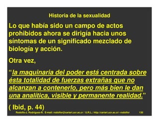 Historia de la sexualidad

Lo que había sido un campo de actos
prohibidos ahora se dirigía hacia unos
síntomas de un significado mezclado de
biología y acción.
Otra vez,
“la maquinaria del poder está centrada sobre
ésta totalidad de fuerzas extrañas que no
alcanzan a contenerlo, pero más bien le dan
una analítica, visible y permanente realidad.”
( Ibid, p. 44)
  Rodolfo-J. Rodríguez-R. E-mail: rodolfor@cariari.ucr.ac.cr / U.R.L.: http://cariari.ucr.ac.cr/~rodolfor   130
 