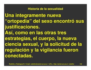 Historia de la sexualidad

Una integramente nueva
“ortopedia” del sexo encontró sus
justificaciones.
Así, como en las otras tres
estrategias, el cuerpo, la nueva
ciencia sexual, y la solicitud de la
regulación y la vigilancia fueron
conectadas.
 Rodolfo-J. Rodríguez-R. E-mail: rodolfor@cariari.ucr.ac.cr / U.R.L.: http://cariari.ucr.ac.cr/~rodolfor   132
 
