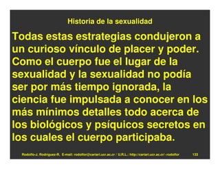 Historia de la sexualidad

Todas estas estrategias condujeron a
un curioso vínculo de placer y poder.
Como el cuerpo fue el lugar de la
sexualidad y la sexualidad no podía
ser por más tiempo ignorada, la
ciencia fue impulsada a conocer en los
más mínimos detalles todo acerca de
los biológicos y psíquicos secretos en
los cuales el cuerpo participaba.
 Rodolfo-J. Rodríguez-R. E-mail: rodolfor@cariari.ucr.ac.cr / U.R.L.: http://cariari.ucr.ac.cr/~rodolfor   133
 