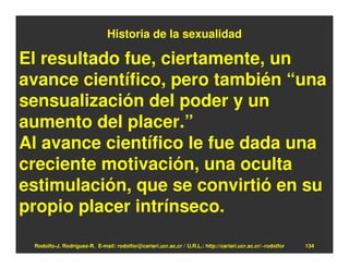 Historia de la sexualidad

El resultado fue, ciertamente, un
avance científico, pero también “una
sensualización del poder y un
aumento del placer.”
Al avance científico le fue dada una
creciente motivación, una oculta
estimulación, que se convirtió en su
propio placer intrínseco.

 Rodolfo-J. Rodríguez-R. E-mail: rodolfor@cariari.ucr.ac.cr / U.R.L.: http://cariari.ucr.ac.cr/~rodolfor   134
 