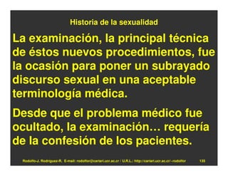 Historia de la sexualidad

La examinación, la principal técnica
de éstos nuevos procedimientos, fue
la ocasión para poner un subrayado
discurso sexual en una aceptable
terminología médica.
Desde que el problema médico fue
ocultado, la examinación… requería
de la confesión de los pacientes.
 Rodolfo-J. Rodríguez-R. E-mail: rodolfor@cariari.ucr.ac.cr / U.R.L.: http://cariari.ucr.ac.cr/~rodolfor   135
 