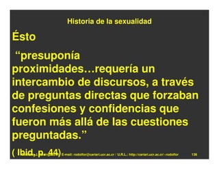 Historia de la sexualidad

Ésto
 “presuponía
proximidades…requería un
intercambio de discursos, a través
de preguntas directas que forzaban
confesiones y confidencias que
fueron más allá de las cuestiones
preguntadas.”
( Ibid, p. 44)
  Rodolfo-J. Rodríguez-R. E-mail: rodolfor@cariari.ucr.ac.cr / U.R.L.: http://cariari.ucr.ac.cr/~rodolfor   136
 