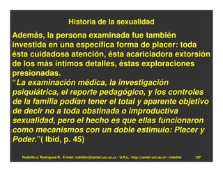 Historia de la sexualidad
Además, la persona examinada fue también
investida en una específica forma de placer: toda
ésta cuidadosa atención, ésta acariciadora extorsión
de los más íntimos detalles, éstas exploraciones
presionadas.
“La examinación médica, la investigación
psiquiátrica, el reporte pedagógico, y los controles
de la familia podían tener el total y aparente objetivo
de decir no a toda obstinada o improductiva
sexualidad, pero el hecho es que ellas funcionaron
como mecanismos con un doble estimulo: Placer y
Poder.”( Ibid, p. 45)

  Rodolfo-J. Rodríguez-R. E-mail: rodolfor@cariari.ucr.ac.cr / U.R.L.: http://cariari.ucr.ac.cr/~rodolfor   137
 
