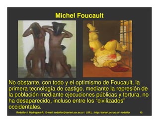 Michel Foucault




No obstante, con todo y el optimismo de Foucault, la
primera tecnología de castigo, mediante la represión de
la población mediante ejecuciones públicas y tortura, no
ha desaparecido, incluso entre los “civilizados”
occidentales.
   Rodolfo-J. Rodríguez-R. E-mail: rodolfor@cariari.ucr.ac.cr / U.R.L.: http://cariari.ucr.ac.cr/~rodolfor   15
 