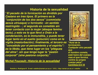 Historia de la sexualidad
“El pecado de la fornicación es dividido por
Casiano en tres tipos. El primero es la
"conjunción de los dos sexos" (commixtio
sexus utriusque) o fornicatio - en sentido
restringido - ; el segundo es cometido sin
tener contacto con la mujer (absque feminu
tactu), y esto es lo que llevó a Onán a la
condenación, es la immunditia, y puede tener
lugar tanto en el sueño (polución) como en la
vigilia (masturbación); finalmente, el tercero es                                       "Huid de la
"concebido por el pensamiento y el espíritu":                                           fornicación.
                                                                                        Cualquier otro pecado
es la libido, que tiene lugar en los "pliegues                                          que
del alma", sin que tenga lugar la "pasión                                               el hombre cometa,
corporal" (sine pasione corporis).”                                                     está fuera del cuerpo;
                                                                                        mas el que fornica,
                                                                                        contra su propio
Michel Foucault: Historia de la sexualidad                                              cuerpo peca".
                                                                                        Corintios 6:9 18
   Rodolfo-J. Rodríguez-R. E-mail: rodolfor@cariari.ucr.ac.cr / U.R.L.: http://cariari.ucr.ac.cr/~rodolfor   19
 
