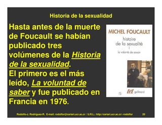 Historia de la sexualidad

Hasta antes de la muerte
de Foucault se habían
publicado tres
volúmenes de la Historia
de la sexualidad.
El primero es el más
leído, La voluntad de
saber y fue publicado en
Francia en 1976.
  Rodolfo-J. Rodríguez-R. E-mail: rodolfor@cariari.ucr.ac.cr / U.R.L.: http://cariari.ucr.ac.cr/~rodolfor   20
 