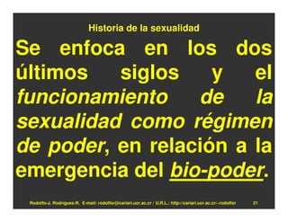 Historia de la sexualidad

Se enfoca en los dos
últimos   siglos    y   el
funcionamiento    de    la
sexualidad como régimen
de poder, en relación a la
emergencia del bio-poder.
 Rodolfo-J. Rodríguez-R. E-mail: rodolfor@cariari.ucr.ac.cr / U.R.L.: http://cariari.ucr.ac.cr/~rodolfor   21
 