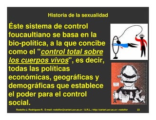 Historia de la sexualidad

Éste sistema de control
foucaultiano se basa en la
bio-política, a la que concibe
como el "control total sobre
los cuerpos vivos", es decir,
todas las políticas
económicas, geográficas y
demográficas que establece
el poder para el control
social.
  Rodolfo-J. Rodríguez-R. E-mail: rodolfor@cariari.ucr.ac.cr / U.R.L.: http://cariari.ucr.ac.cr/~rodolfor   22
 
